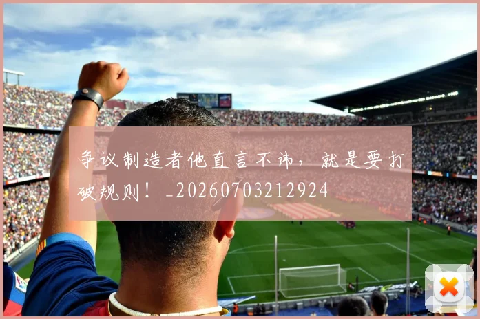 争议制造者他直言不讳,就是要打破规则!_20260703212924