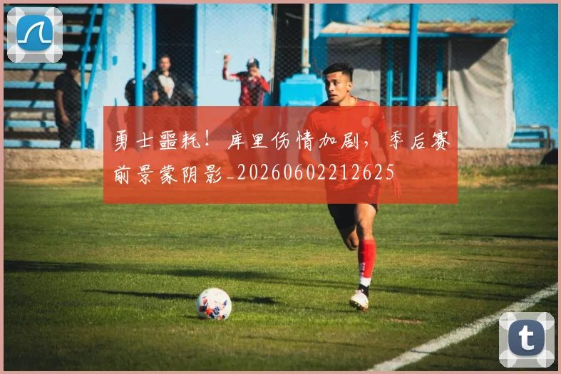 勇士噩耗！库里伤情加剧，季后赛前景蒙阴影_20260602212625