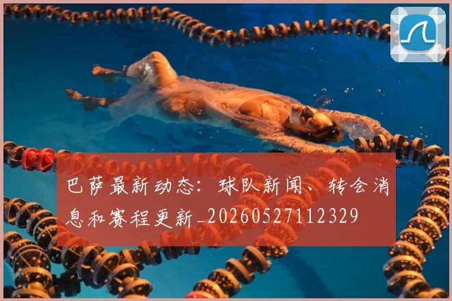 巴萨最新动态：球队新闻、转会消息和赛程更新_20260527112329