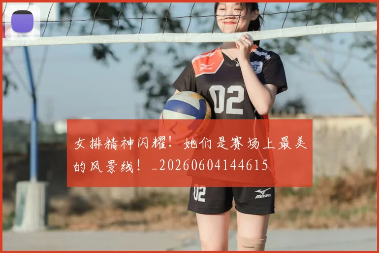 女排精神闪耀！她们是赛场上最美的风景线！_20260604144615