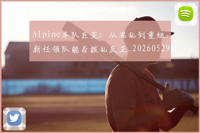 Alpine车队巨变：从混乱到重组，新任领队能否拨乱反正_20260529145632_20260702035019