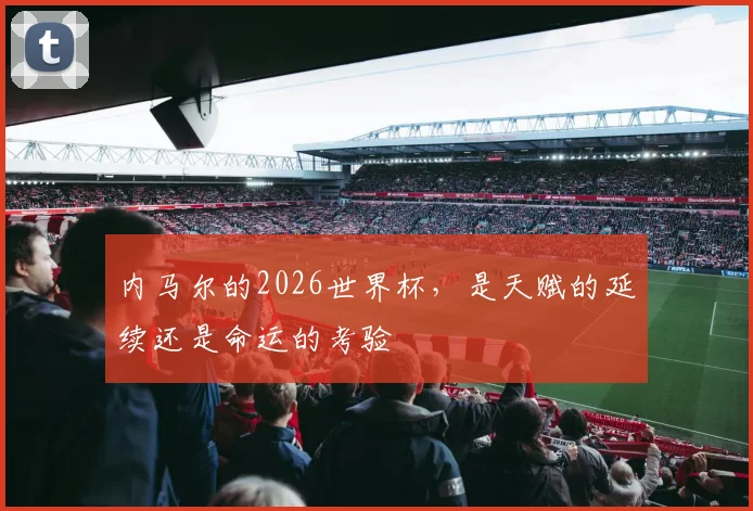 内马尔的2026世界杯,是天赋的延续还是命运的考验