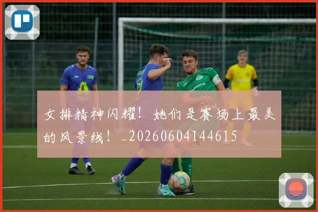 女排精神闪耀！她们是赛场上最美的风景线！_20260604144615
