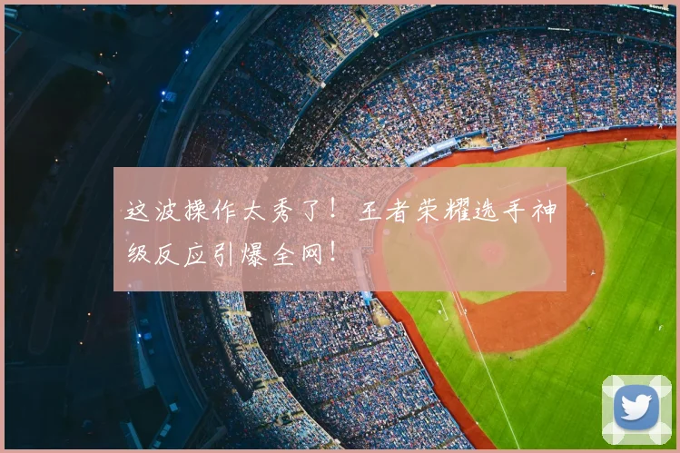这波操作太秀了!王者荣耀选手神级反应引爆全网!