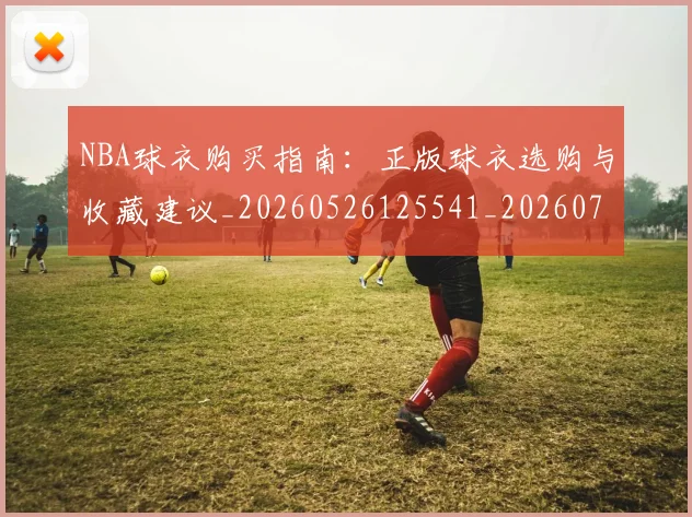 NBA球衣购买指南：正版球衣选购与收藏建议_20260526125541_20260702165433