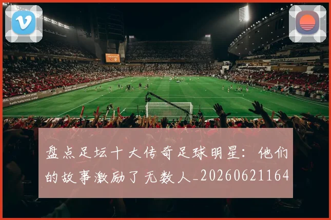 盘点足坛十大传奇足球明星：他们的故事激励了无数人_20260621164054
