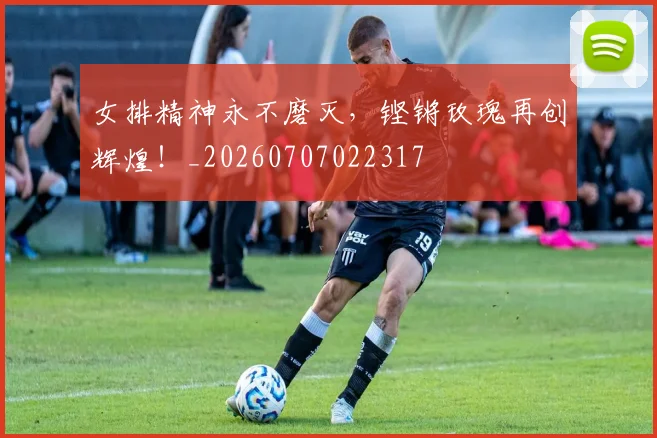 女排精神永不磨灭，铿锵玫瑰再创辉煌！_20260707022317