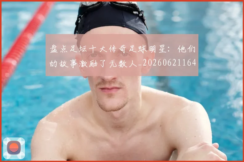 盘点足坛十大传奇足球明星：他们的故事激励了无数人_20260621164054