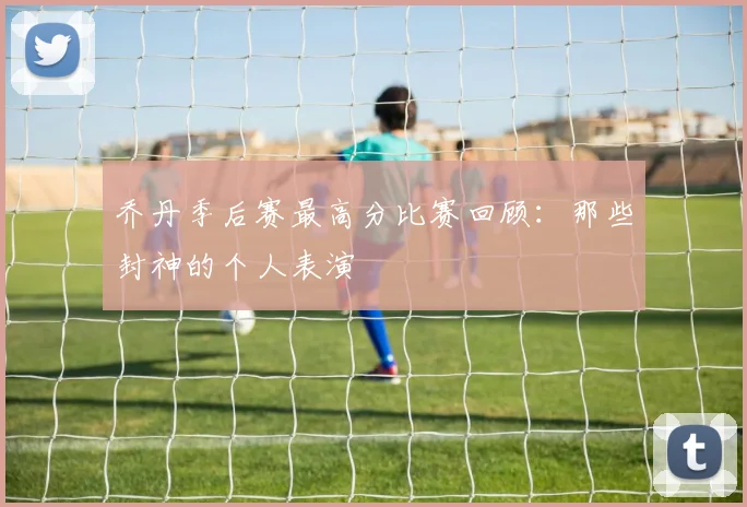 乔丹季后赛最高分比赛回顾:那些封神的个人表演