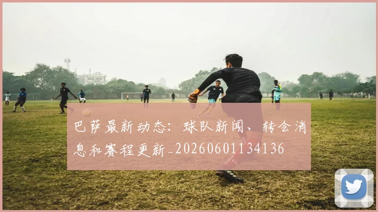 巴萨最新动态：球队新闻、转会消息和赛程更新_20260601134136