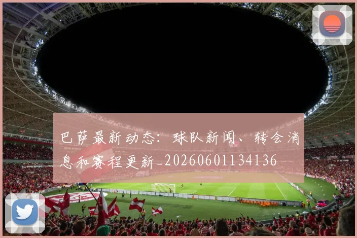 巴萨最新动态：球队新闻、转会消息和赛程更新_20260601134136