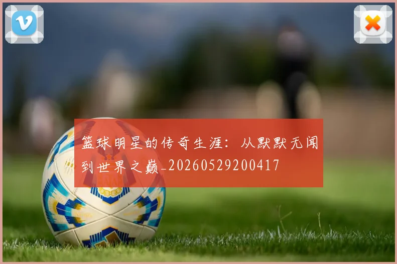 篮球明星的传奇生涯：从默默无闻到世界之巅_20260529200417