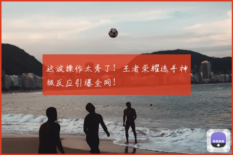 这波操作太秀了!王者荣耀选手神级反应引爆全网!